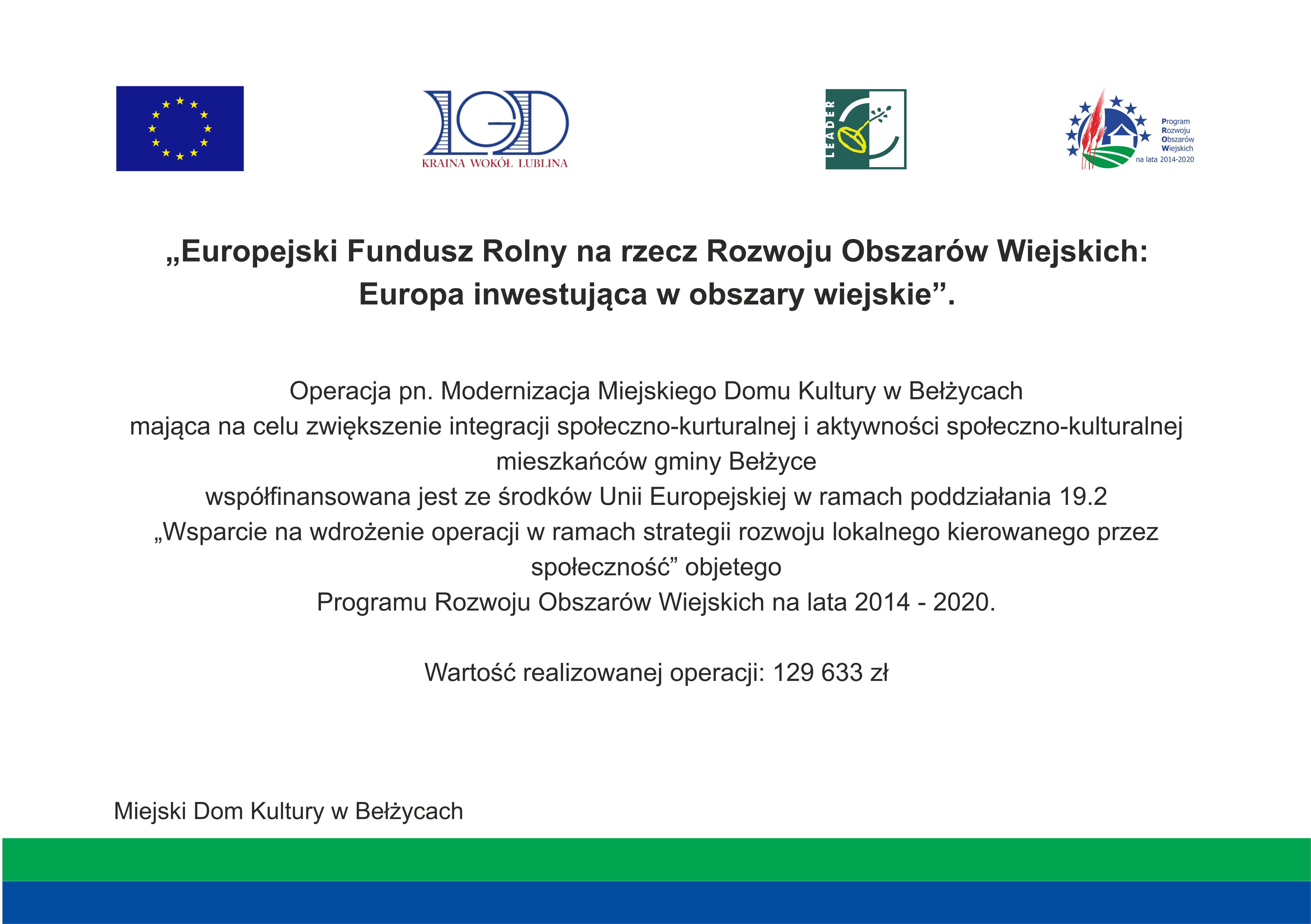 Grafika zawiera na białym tle, u góry znajdują się loga: flaga Unii Europejskiej, LGD Kraina Wokół Lublina, LEADER, Program Rozwoju Obszarów Wiejskich na lata 2014 - 2020. Poniżej znajduje się czarny napis następującej treści: Europejski Fundusz Rolny na rzecz Rozwoju Obszarów Wiejskich: Europa inwestująca w obszary wiejskie". Operacja pn. Modernizacja Miejskiego Domu Kultury w Bełżycach mająca na celu zwiększenie integracji społeczno - kulturalnej i aktywności społeczno-kulturalnej mieszkańców gminy Bełżyce współfinansowana jest ze środków Unii Europejskiej w ramach poddziałania 19.2 "Wsparcie na wdrożenie operacji w ramach strategii rozwoju lokalnego kierowanego przez społeczność" obojętnego Programu Rozwoju Obszarów Wiejskich na lata 2014 - 2020. Wartość realizowanej operacji: 129633,00 zł.
